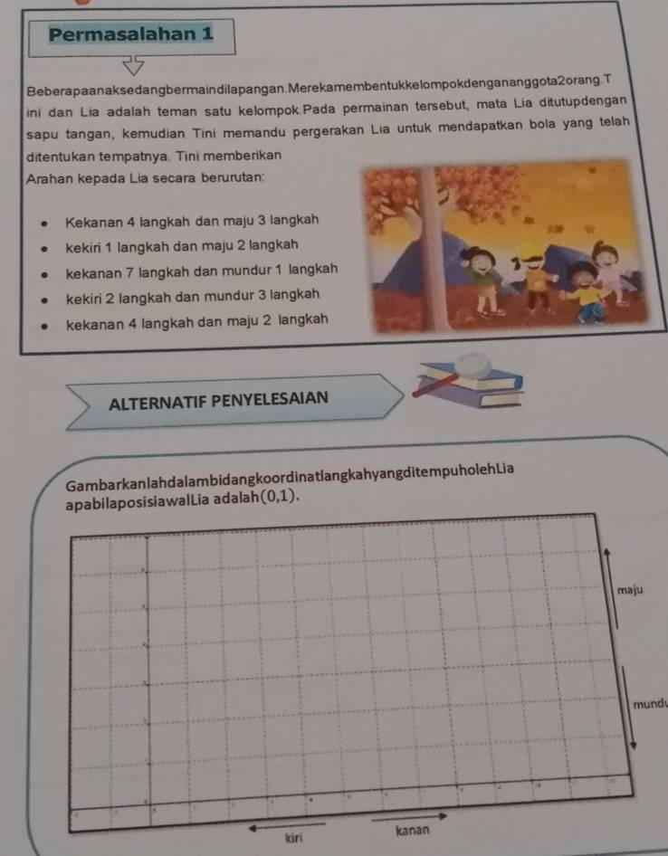 Permasalahan 1
Beberapaanaksedangbermaindilapangan. Merekamemben tukke lompokdengananggota2orang. T
ini dan Lia adalah teman satu kelompok.Pada permainan tersebut, mata Lia ditutupdengan
sapu tangan, kemudian Tini memandu pergerakan Lia untuk mendapatkan bola yang telah
ditentukan tempatnya. Tini memberikan
Arahan kepada Lia secara berurutan:
Kekanan 4 langkah dan maju 3 langkah
kekiri 1 langkah dan maju 2 langkah
kekanan 7 langkah dan mundur 1 langkah
kekiri 2 langkah dan mundur 3 langkah
kekanan 4 langkah dan maju 2 langkah
ALTERNATIF PENYELESAIAN
Gambarkanlahdalambidangkoordinatlangkahyangditem puholehLia
apabilaposisiawalLia adalah (0,1). 
mund
kiri