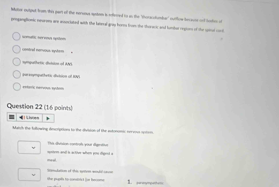Motor output from this part of the nervous system is referred to as the 'thoracolumbar' outflow because cell bodies of
preganglionic neurons are associated with the lateral gray horns from the thoracic and lumbar regions of the spinal cord.
somatic nervous system
central nervous system
sympathetic division of ANS
parasympathetic division of ANS
enteric nervous system
Question 22 (16 points)
≡ Listen
Match the following descriptions to the division of the autonomic nervous system.
This division controls your digestive
system and is active when you digest a
meal.
Stimulation of this system would cause
the pupils to constrict [or become 1. parasympathetic