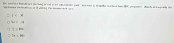 You and four friends are planning a visit to an amusement park. You want to keep the cost less than $100 per person. Identify an inequality that
represents the total cost æ of visiting the amusement park.
f<100</tex>
5x<100</tex>
t≤ 100
5x≤ 100