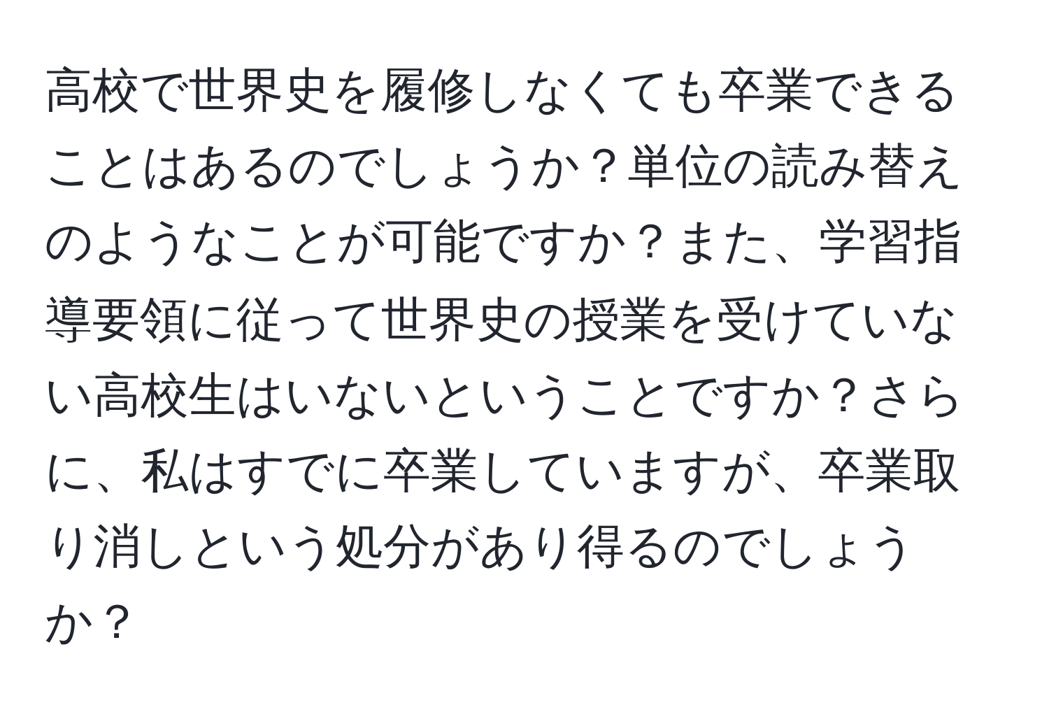 高校で世界史を履修しなくても卒業できることはあるのでしょうか？単位の読み替えのようなことが可能ですか？また、学習指導要領に従って世界史の授業を受けていない高校生はいないということですか？さらに、私はすでに卒業していますが、卒業取り消しという処分があり得るのでしょうか？