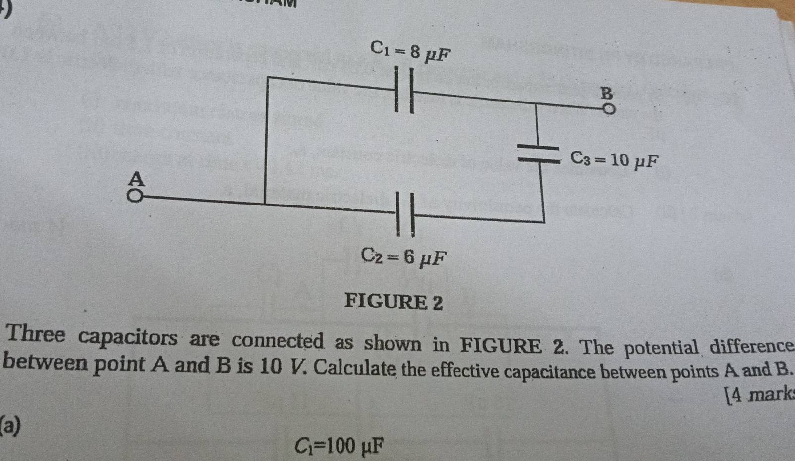 FIGURE 2
Three capacitors are connected as shown in FIGURE 2. The potential difference
between point A and B is 10 V. Calculate the effective capacitance between points A and B.
[4 marks
(a)
C_1=100mu F