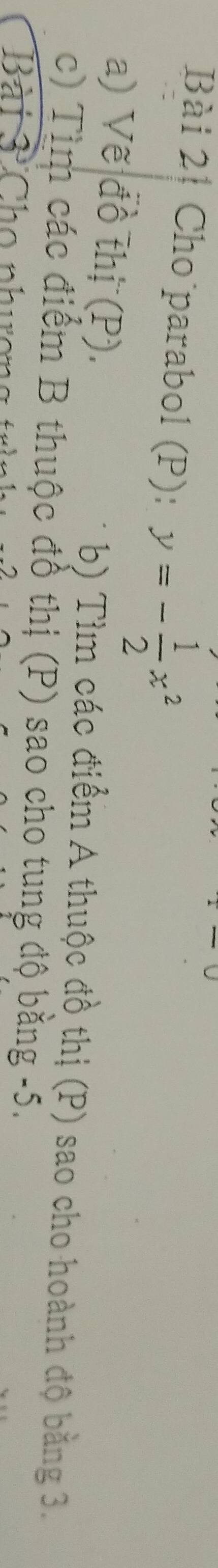 Bài 2┊ Cho parabol (P): y=- 1/2 x^2
b) Tìm các điểm A thuộc 
a) Vế đồ thị (P). đồ thị (P) sao cho hoành độ bằng 3. 
c) Tìm các điểm B thuộc đồ thị (P) sao cho tung 
B à t à Cho nh ư ợ