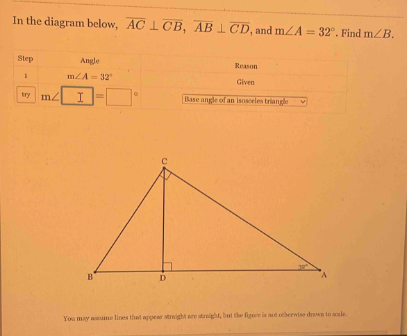 In the diagram below, overline AC⊥ overline CB,overline AB⊥ overline CD , and m∠ A=32°. Find m∠ B.
Step Angle Reason
1 m∠ A=32° Given
try m∠ □ =□° Base angle of an isosceles triangle
You may assume lines that appear straight are straight, but the figure is not otherwise drawn to scale.