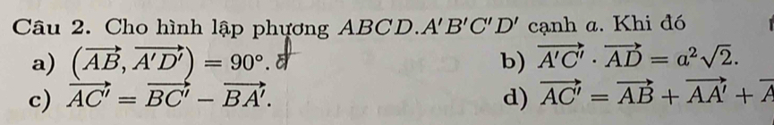 Cho hình lập phựơng ABCD. A'B'C'D' cạnh a. Khi đó
a) (vector AB,vector A'D')=90°.δ vector A'C'· vector AD=a^2sqrt(2). 
b)
c) vector AC'=vector BC'-vector BA'. d) vector AC'=vector AB+vector AA'+vector A