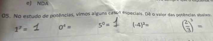 e) NDA
05. No estudo de potências, vimos alguns casos especiais. Dê o valor das potências abaixo.
1^7=
0^4= 5^0= (-4)^2=
( 2/3 )^3=