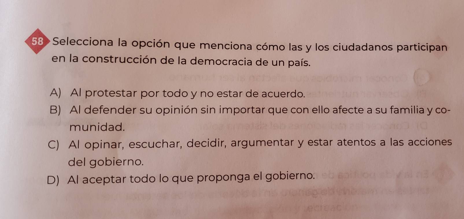 58>Selecciona la opción que menciona cómo las y los ciudadanos participan
en la construcción de la democracia de un país.
A) Al protestar por todo y no estar de acuerdo.
B) Al defender su opinión sin importar que con ello afecte a su familia y co-
munidad.
C) Al opinar, escuchar, decidir, argumentar y estar atentos a las acciones
del gobierno.
D) Al aceptar todo lo que proponga el gobierno.