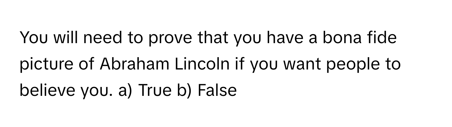 You will need to prove that you have a bona fide picture of Abraham Lincoln if you want people to believe you.  a) True  b) False