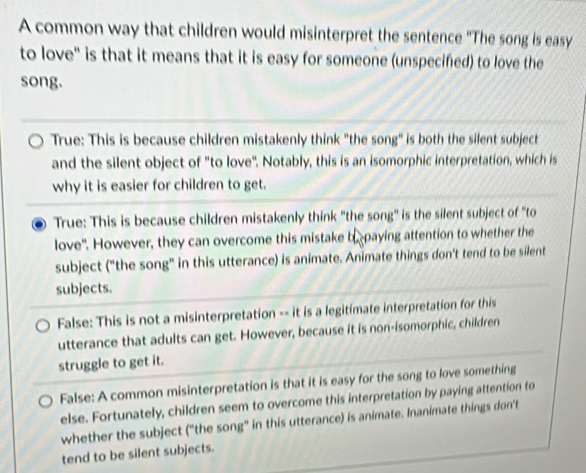 A common way that children would misinterpret the sentence "The song is easy
to love" is that it means that it is easy for someone (unspecifed) to love the
song.
True: This is because children mistakenly think "the song" is both the silent subject
and the silent object of "to love". Notably, this is an isomorphic interpretation, which is
why it is easier for children to get.
True: This is because children mistakenly think "the song" is the silent subject of "to
love". However, they can overcome this mistake be paying attention to whether the
subject ("the song" in this utterance) is animate. Animate things don't tend to be silent
subjects.
False: This is not a misinterpretation -- it is a legitimate interpretation for this
utterance that adults can get. However, because it is non-isomorphic, children
struggle to get it.
False: A common misinterpretation is that it is easy for the song to love something
else. Fortunately, children seem to overcome this interpretation by paying attention to
whether the subject ("the song" in this utterance) is animate. Inanimate things don't
tend to be silent subjects.