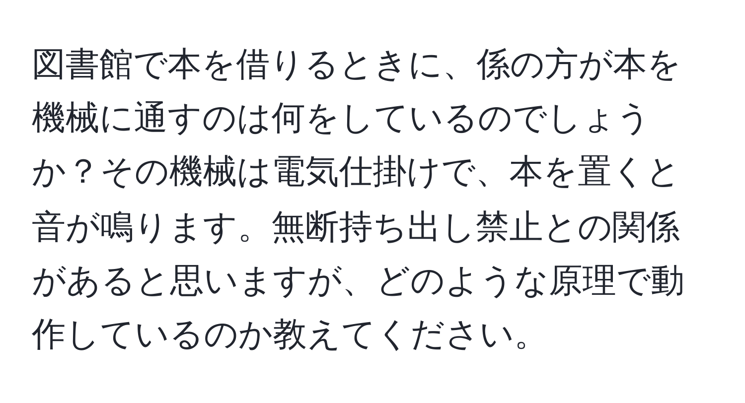 図書館で本を借りるときに、係の方が本を機械に通すのは何をしているのでしょうか？その機械は電気仕掛けで、本を置くと音が鳴ります。無断持ち出し禁止との関係があると思いますが、どのような原理で動作しているのか教えてください。