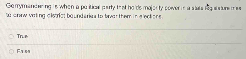 Gerrymandering is when a political party that holds majority power in a state legislature tries
to draw voting district boundaries to favor them in elections.
True
False