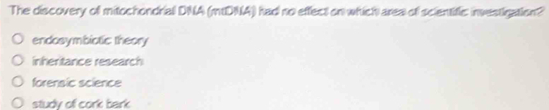 The discovery of mitochondrial DNA (mDNA) had no effect on which area of scientific: investigation?
endosymbiotic theory
inheritance research
forensic science
study of cork bark