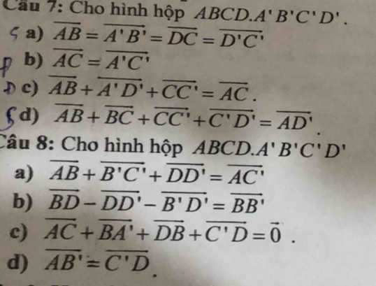 Cầu 7: Cho hình hộp AB C 1 A'B'C'D'. 
2 
a) overline AB=overline A'B'=overline DC=overline D'C'
b) vector AC=vector A'C'
c) overline AB+overline A'D'+overline CC'=overline AC. 
. 
d) overline AB+overline BC+overline CC'+overline C'D'=overline AD'
Câu 8: Cho hình hộp ABCD. A'B'C'D'
a) overline AB+overline B'C'+overline DD'=overline AC'
b) vector BD-vector DD'-vector B'D'=vector BB'
c) vector AC+vector BA'+vector DB+vector C'D=vector 0. 
d) overline AB'=overline C'D.