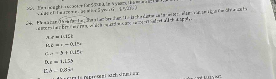 Han bought a scooter for $3200. In 5 years, the value of the scu
value of the scooter be after 5 years?
34. Elena ran 15% farther than her brother. If e is the distance in meters Elena ran and b is the distance in
meters her brother ran, which equations are correct? Select all that apply.
A. e=0.15b
B. b=e-0.15e
C. e=b+0.15b
D. e=1.15b
E. b=0.85e
diagram to represent each situation:
he cost last year.