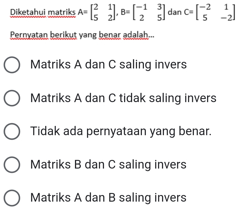 Diketahui matriks A=beginbmatrix 2&1 5&2endbmatrix , B=beginbmatrix -1&3 2&5endbmatrix dan C=beginbmatrix -2&1 5&-2endbmatrix
Pernyatan berikut yang benar adalah...
Matriks A dan C saling invers
Matriks A dan C tidak saling invers
Tidak ada pernyataan yang benar.
Matriks B dan C saling invers
Matriks A dan B saling invers