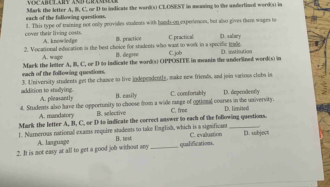 VOCABULARY AND GRAMMAR
Mark the letter A, B, C, or D to indicate the word(s) CLOSEST in meaning to the underlined word(s) in
each of the following questions.
1. This type of training not only provides students with hands-on experiences, but also gives them wages to
cover their living costs. D. salary
A. knowledge B. practice C.practical
2. Vocational education is the best choice for students who want to work in a specific trade.
A. wage B. degree C.job D. institution
Mark the letter A, B, C, or D to indicate the word(s) OPPOSITE in meanin the underlined word(s) in
each of the following questions.
3. University students get the chance to live independently, make new friends, and join various clubs in
addition to studying.
A. pleasantly B. easily C. comfortably D. dependently
4. Students also have the opportunity to choose from a wide range of optional courses in the university.
C. free
A. mandatory B. selective D. limited
Mark the letter A, B, C, or D to indicate the correct answer to each of the following questions.
1. Numerous national exams require students to take English, which is a significant _.
A. language B. test C. evaluation D. subject
2. It is not easy at all to get a good job without any _qualifications.