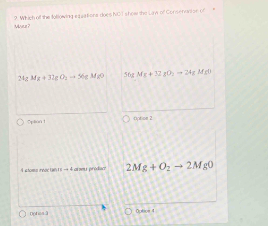 Which of the following equations does NOT show the Law of Conservation of
Mass?
24gMg+32gO_2to 56gMgO 56gMg+32gO_2to 24gMg0
Option 1 Option 2
4 atoms reac tan tsto 4 atoms product 2Mg+O_2to 2Mg0
Option 3 Option 4