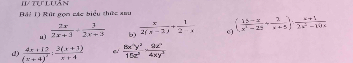 II/ tự luận 
Bài 1) Rút gọn các biểu thức sau 
a)  2x/2x+3 + 3/2x+3 
b)  x/2(x-2) + 1/2-x 
c) ( (15-x)/x^2-25 + 2/x+5 ): (x+1)/2x^2-10x 
d) frac 4x+12(x+4)^2: (3(x+3))/x+4  e/  8x^3y^2/15z^5 *  9z^3/4xy^3 