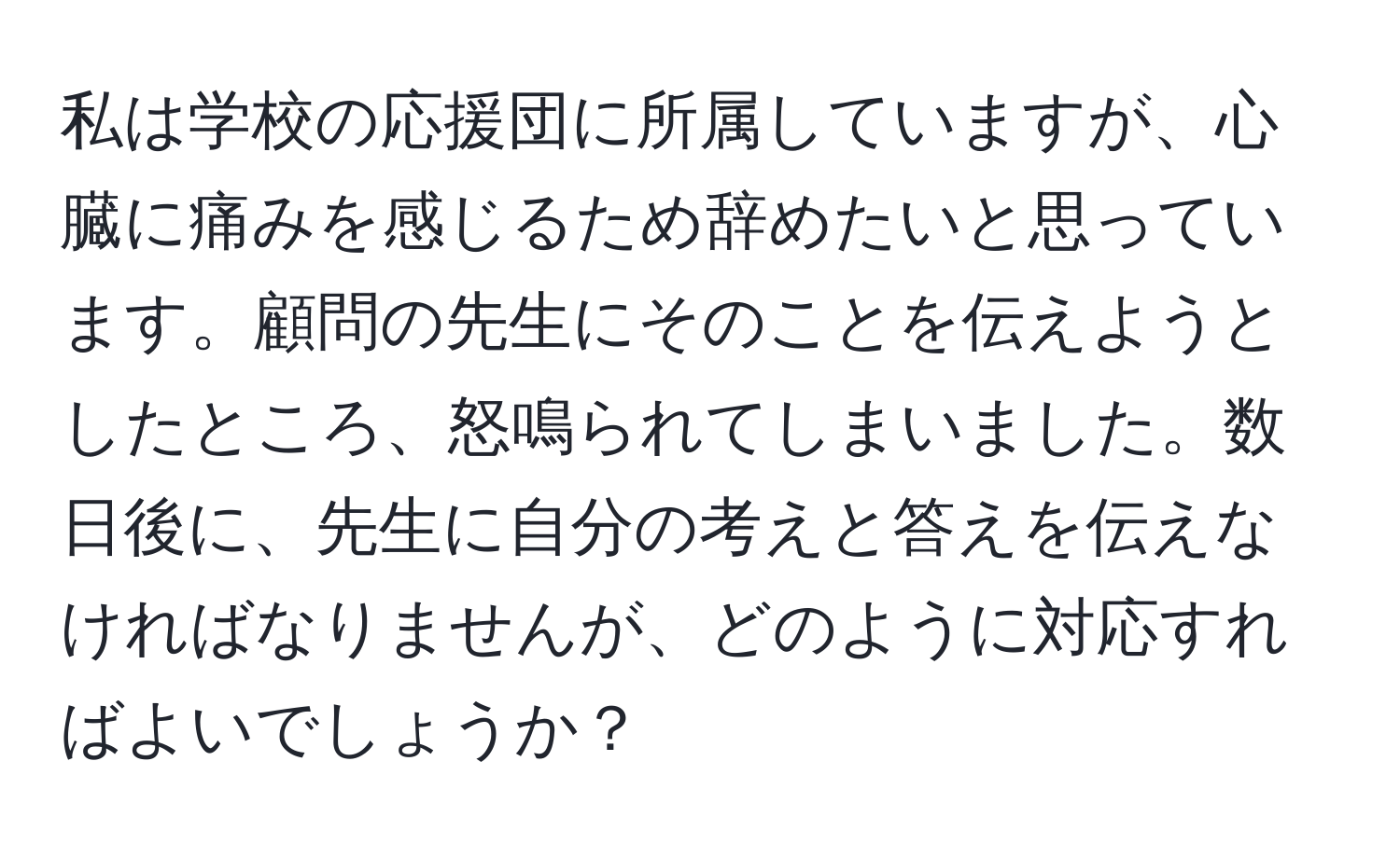 私は学校の応援団に所属していますが、心臓に痛みを感じるため辞めたいと思っています。顧問の先生にそのことを伝えようとしたところ、怒鳴られてしまいました。数日後に、先生に自分の考えと答えを伝えなければなりませんが、どのように対応すればよいでしょうか？