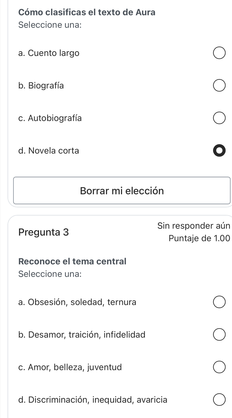 Cómo clasificas el texto de Aura
Seleccione una:
a. Cuento largo
b. Biografía
c. Autobiografía
d. Novela corta
Borrar mi elección
Sin responder aún
Pregunta 3
Puntaje de 1.00
Reconoce el tema central
Seleccione una:
a. Obsesión, soledad, ternura
b. Desamor, traición, infidelidad
c. Amor, belleza, juventud
d. Discriminación, inequidad, avaricia