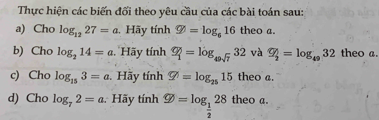 Thực hiện các biến đổi theo yêu cầu của các bài toán sau: 
a) Cho log _1227=a Hãy tính varnothing =log _616 theo a. 
b) Cho log _214=a Hãy tính Phi _1=log _49sqrt(7)32 và overline Q_2=log _4932 theo a. 
c) Cho log _153=a Hãy tính varnothing =log _2515 theo a. 
d) Cho log _72=a Hãy tính  enclosecircle theo a.