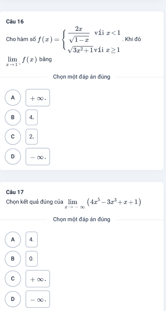 Cho hàm số f(x)=beginarrayl  2x/sqrt(1-x) viix<1 sqrt(3x^2+1)viix≥ 1endarray.. Khi đó
limlimits _xto 1^+f(x) bằng
Chọn một đáp án đúng
A +∞.
B 4.
C 2.
D - ∞.
Câu 17
Chọn kết quả đúng của limlimits _xto -∈fty (4x^5-3x^3+x+1)
Chọn một đáp án đúng
A 4.
B 0.
C +∞.
D - ∞.