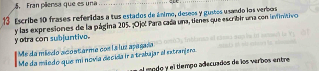 Fran piensa que es una_
que
13 Escribe 10 frases referidas a tus estados de ánimo, deseos y gustos usando los verbos
y las expresiones de la página 205. ¡Ojo! Para cada una, tienes que escribir una con infinitivo
y otra con subjuntivo.
Me da miedo acostarme con la luz apagada.
Me da miedo que mi novia decida ir a trabajar al extranjero.
l modo y el tiempo adecuados de los verbos entre