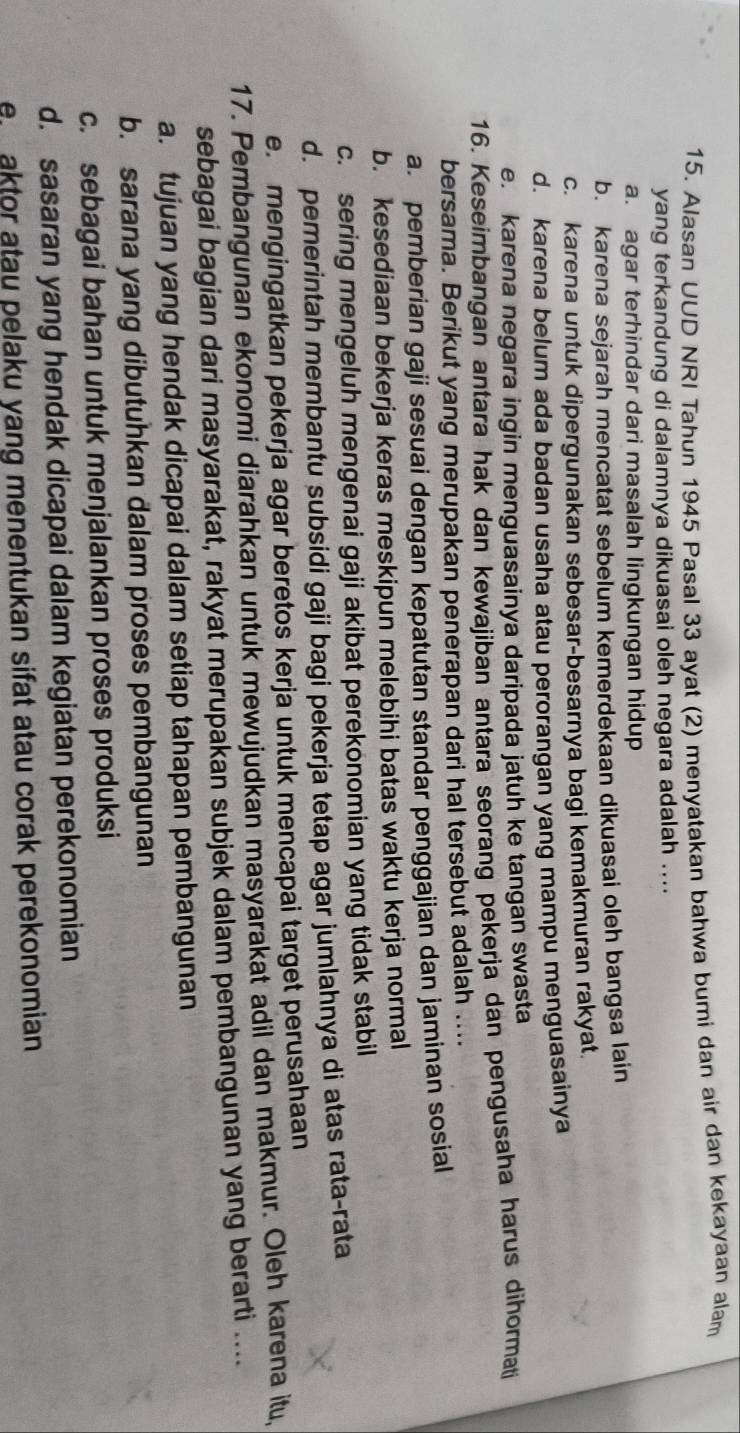 Alasan UUD NRI Tahun 1945 Pasal 33 ayat (2) menyatakan bahwa bumi dan air dan kekayaan alam
yang terkandung di dalamnya dikuasai oleh negara adalah ....
a. agar terhindar dari masalah lingkungan hidup
b. karena sejarah mencatat sebelum kemerdekaan dikuasai oleh bangsa lain
c. karena untuk dipergunakan sebesar-besarnya bagi kemakmuran rakyat.
d. karena belum ada badan usaha atau perorangan yang mampu menguasainya
e. karena negara ingin menguasainya daripada jatuh ke tangan swasta
16. Keseimbangan antara hak dan kewajiban antara seorang pekerja dan pengusaha harus dihormati
bersama. Berikut yang merupakan penerapan dari hal tersebut adalah ....
a. pemberian gaji sesuai dengan kepatutan standar penggajian dan jaminan sosial
b. kesediaan bekerja keras meskipun melebihi batas waktu kerja normal
c. sering mengeluh mengenai gaji akibat perekonomian yang tidak stabil
d. pemerintah membantu subsidi gaji bagi pekerja tetap agar jumlahnya di atas rata-rata
e. mengingatkan pekerja agar beretos kerja untuk mencapai target perusahaan
17. Pembangunan ekonomi diarahkan untuk mewujudkan masyarakat adil dan makmur. Oleh karena itu,
sebagai bagian dari masyarakat, rakyat merupakan subjek dalam pembangunan yang berarti ....
a. tujuan yang hendak dicapai dalam setiap tahapan pembangunan
b. sarana yang dibutuhkan dalam proses pembangunan
c. sebagai bahan untuk menjalankan proses produksi
d. sasaran yang hendak dicapai dalam kegiatan perekonomian
e aktor atau pelaku yang menentukan sifat atau corak perekonomian