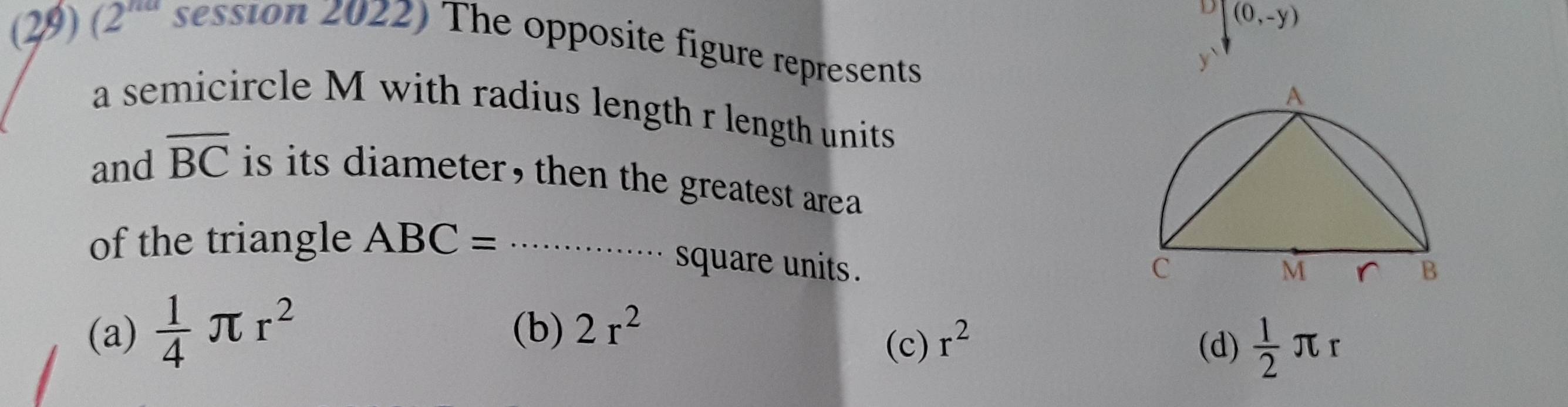 (0,-y)
(29) (2^(na) session 2022) The opposite figure represents
a semicircle M with radius length r length units
and overline BC is its diameter , then the greatest area .
of the triangle ABC= _
square units .
(a)  1/4 π r^2 (b) 2r^2
(c) r^2 (d)  1/2 π r