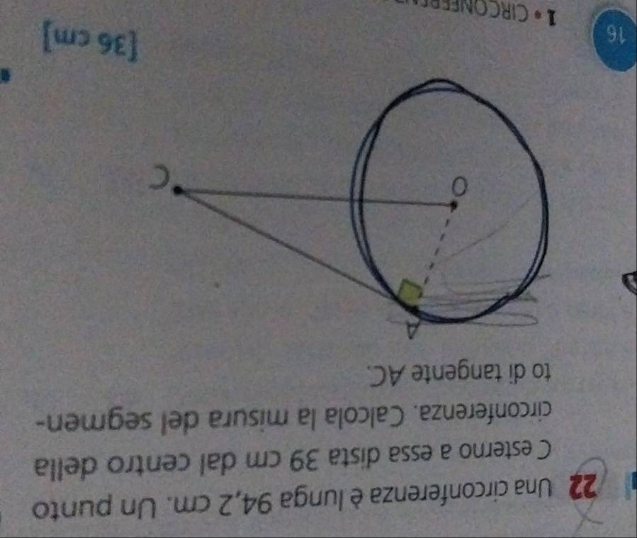 Una circonferenza è lunga 94,2 cm. Un punto 
C esterno a essa dista 39 cm dal centro della 
circonferenza. Calcola la misura del segmen- 
to di tangente AC.
16
[36 cm]