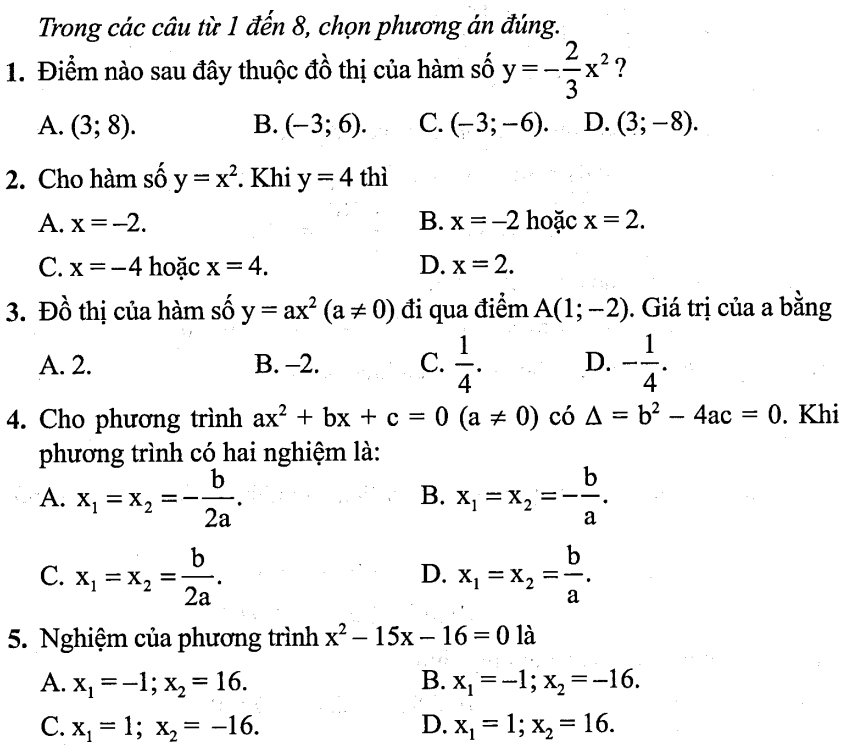 Trong các câu từ 1 đến 8, chọn phương án đúng.
1. Điểm nào sau đây thuộc đồ thị của hàm số y=- 2/3 x^2 ?
A. (3;8). B. (-3;6). C. (-3;-6). D. (3;-8). 
2. Cho hàm số y=x^2. Khi y=4 thì
A. x=-2. B. x=-2 hoặc x=2.
C. x=-4 hoặc x=4. D. x=2. 
3. Đồ thị của hàm số y=ax^2(a!= 0) đi qua điểm A(1;-2). Giá trị của a bằng
A. 2. B. -2. C.  1/4 . D. - 1/4 . 
4. Cho phương trình ax^2+bx+c=0(a!= 0) có △ =b^2-4ac=0. Khi
phương trình có hai nghiệm là:
A. x_1=x_2=- b/2a . x_1=x_2=- b/a . 
B.
C. x_1=x_2= b/2a . x_1=x_2= b/a . 
D.
5. Nghiệm của phương trình x^2-15x-16=0 là
A. x_1=-1; x_2=16. B. x_1=-1;x_2=-16.
C. x_1=1; x_2=-16. D. x_1=1;x_2=16.