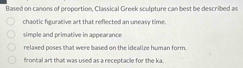 Based on canons of proportion, Classical Greek sculpture can best be described as
chaotic figurative art that reflected an uneasy time.
simple and primative in appearance
relaxed poses that were based on the idealize human form.
frontal art that was used as a receptacle for the ka.