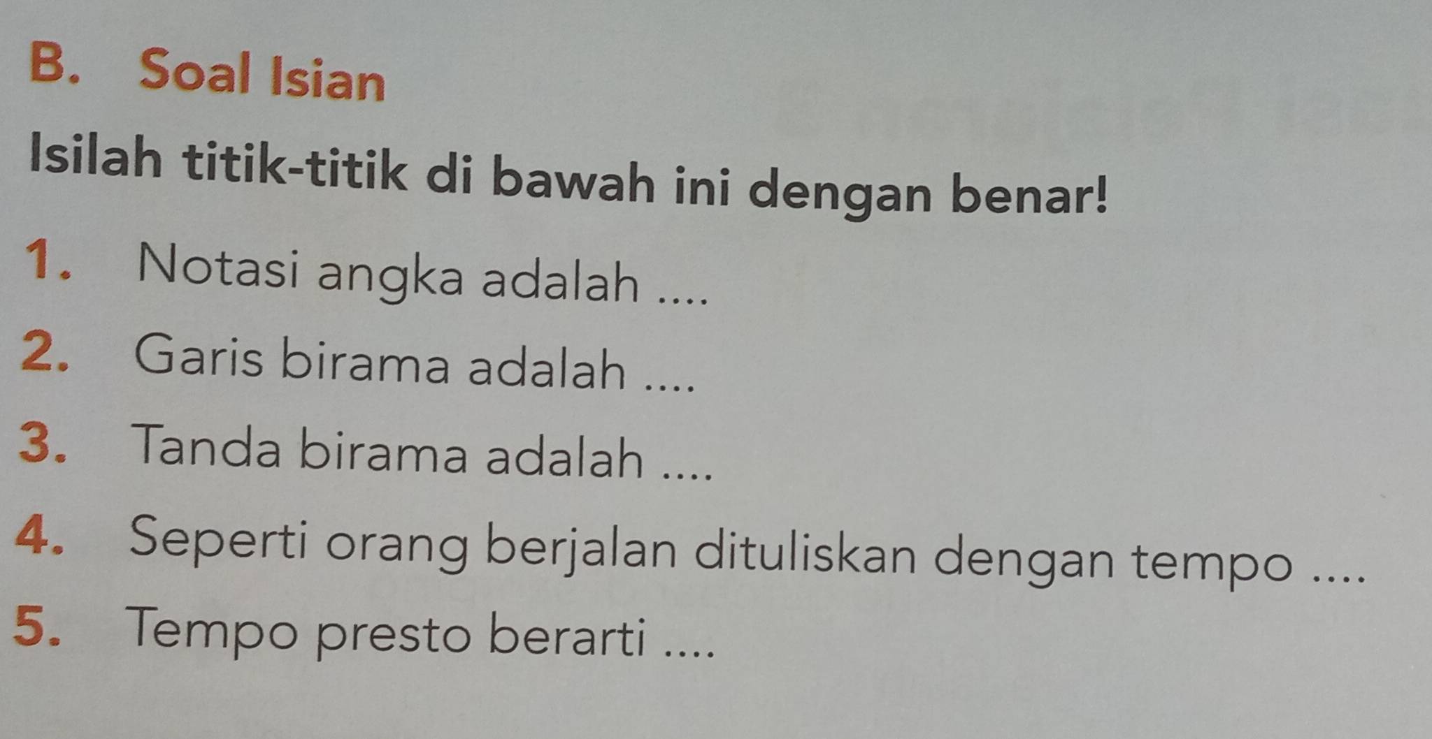 Soal Isian 
Isilah titik-titik di bawah ini dengan benar! 
1. Notasi angka adalah .... 
2. Garis birama adalah .... 
3. Tanda birama adalah .... 
4. Seperti orang berjalan dituliskan dengan tempo .... 
5. Tempo presto berarti ....