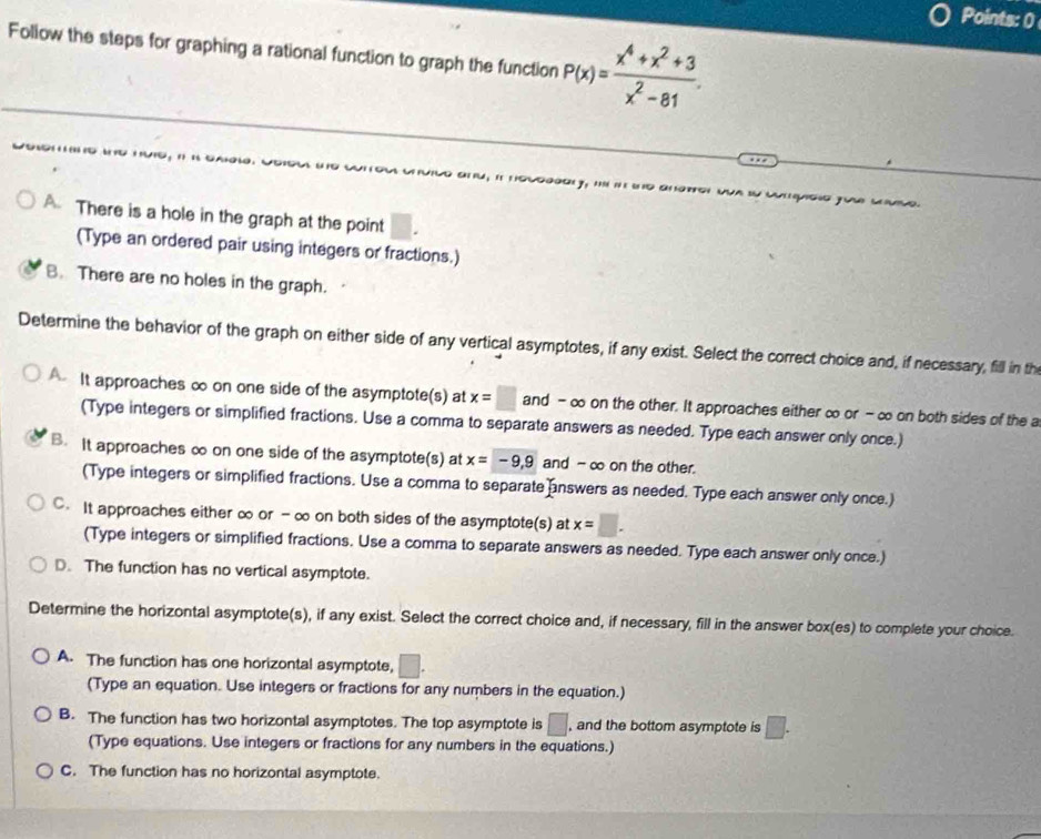 Points: 0
Follow the steps for graphing a rational function to graph the function P(x)= (x^4+x^2+3)/x^2-81 . 
u, it lsogod y, . i é w d anarg w “ qoso fue cmo.
A. There is a hole in the graph at the point
(Type an ordered pair using integers or fractions.)
B. There are no holes in the graph.
Determine the behavior of the graph on either side of any vertical asymptotes, if any exist. Select the correct choice and, if necessary, fill in th
It approaches ∞ on one side of the asymptote(s) at x=□ and - ∞ on the other. It approaches either ∞ or - ∞ on both sides of the a
(Type integers or simplified fractions. Use a comma to separate answers as needed. Type each answer only once.)
B. It approaches ∞ on one side of the asymptote(s) at x=-9,9 and - ∞ on the other.
(Type integers or simplified fractions. Use a comma to separate answers as needed. Type each answer only once.)
C. It approaches either ∞ or - ∞ on both sides of the asymptote(s) at x=□. 
(Type integers or simplified fractions. Use a comma to separate answers as needed. Type each answer only once.)
D. The function has no vertical asymptote.
Determine the horizontal asymptote(s), if any exist. Select the correct choice and, if necessary, fill in the answer box(es) to complete your choice.
A. The function has one horizontal asymptote, □. 
(Type an equation. Use integers or fractions for any numbers in the equation.)
B. The function has two horizontal asymptotes. The top asymptote is □. , and the bottom asymptote is □. 
(Type equations. Use integers or fractions for any numbers in the equations.)
C. The function has no horizontal asymptote.