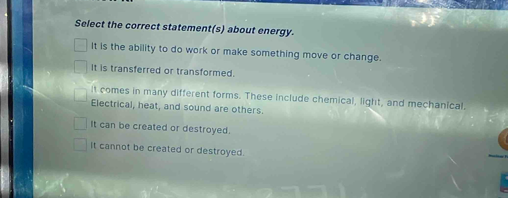 Select the correct statement(s) about energy.
It is the ability to do work or make something move or change.
It is transferred or transformed.
It comes in many different forms. These include chemical, light, and mechanical.
Electrical, heat, and sound are others.
It can be created or destroyed.
It cannot be created or destroyed.