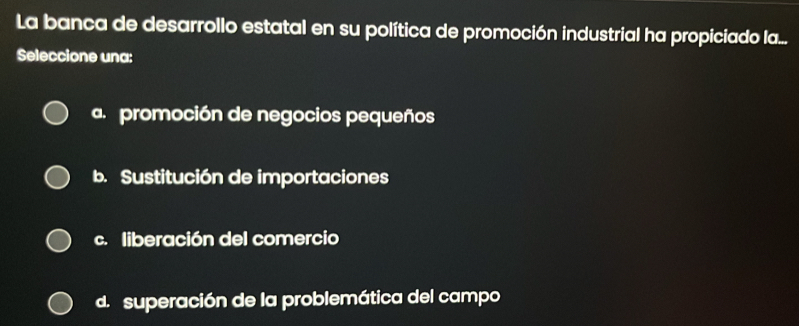 La banca de desarrollo estatal en su política de promoción industrial ha propiciado la...
Seleccione una:
a. promoción de negocios pequeños
b. Sustitución de importaciones
c. liberación del comercio
d. superación de la problemática del campo