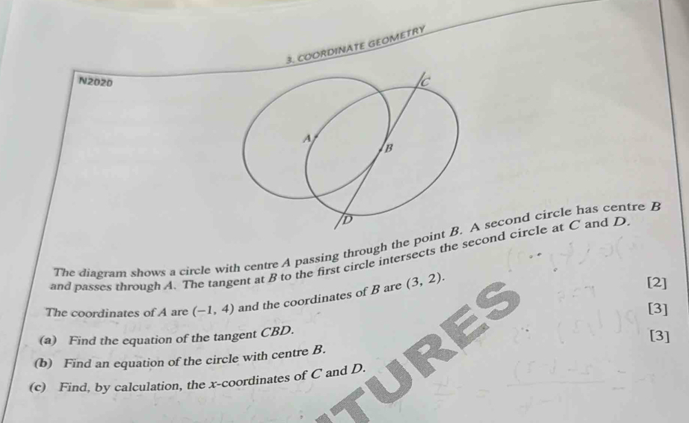 COORDINATE GEOMETRY 
N2020 
The diagram shows a circle with centre A passing through the poiA second circle has centre B
and passes through A. The tangent at B to the first circle intersects the second circle at C and D
The coordinates of A are (-1,4) and the coordinates of B are (3,2). 
[2] 
[3] 
(a) Find the equation of the tangent CBD. 
[3] 
(b) Find an equation of the circle with centre B. 
(c) Find, by calculation, the x-coordinates of C and D.