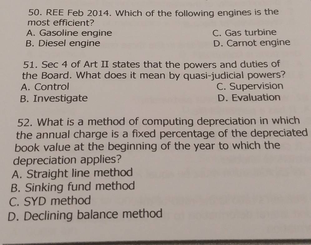 REE Feb 2014. Which of the following engines is the
most efficient?
A. Gasoline engine C. Gas turbine
B. Diesel engine D. Carnot engine
51. Sec 4 of Art II states that the powers and duties of
the Board. What does it mean by quasi-judicial powers?
A. Control C. Supervision
B. Investigate D. Evaluation
52. What is a method of computing depreciation in which
the annual charge is a fixed percentage of the depreciated
book value at the beginning of the year to which the
depreciation applies?
A. Straight line method
B. Sinking fund method
C. SYD method
D. Declining balance method