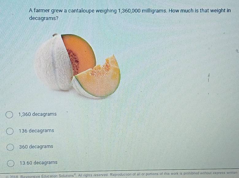 A farmer grew a cantaloupe weighing 1,360,000 milligrams. How much is that weight in
decagrams?
1,360 decagrams
136 decagrams
360 decagrams
13.60 decagrams
2018, Responsive Education Solutions". All rights reserved. Reproduction of all or portions of this work is prohibited without express written