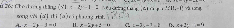 3x-4y+8=0 D. 3x-4y-22-0
u 26: Cho đường thẳng (d): x-2y+1=0. Nếu đường thẳng (A) đi qua M(1;-1) và song
song với (d) thì (△) có phương trình
A. x-2y-3=0 B. x-2y+5=0 C. x-2y+3=0 D. x+2y+1=0