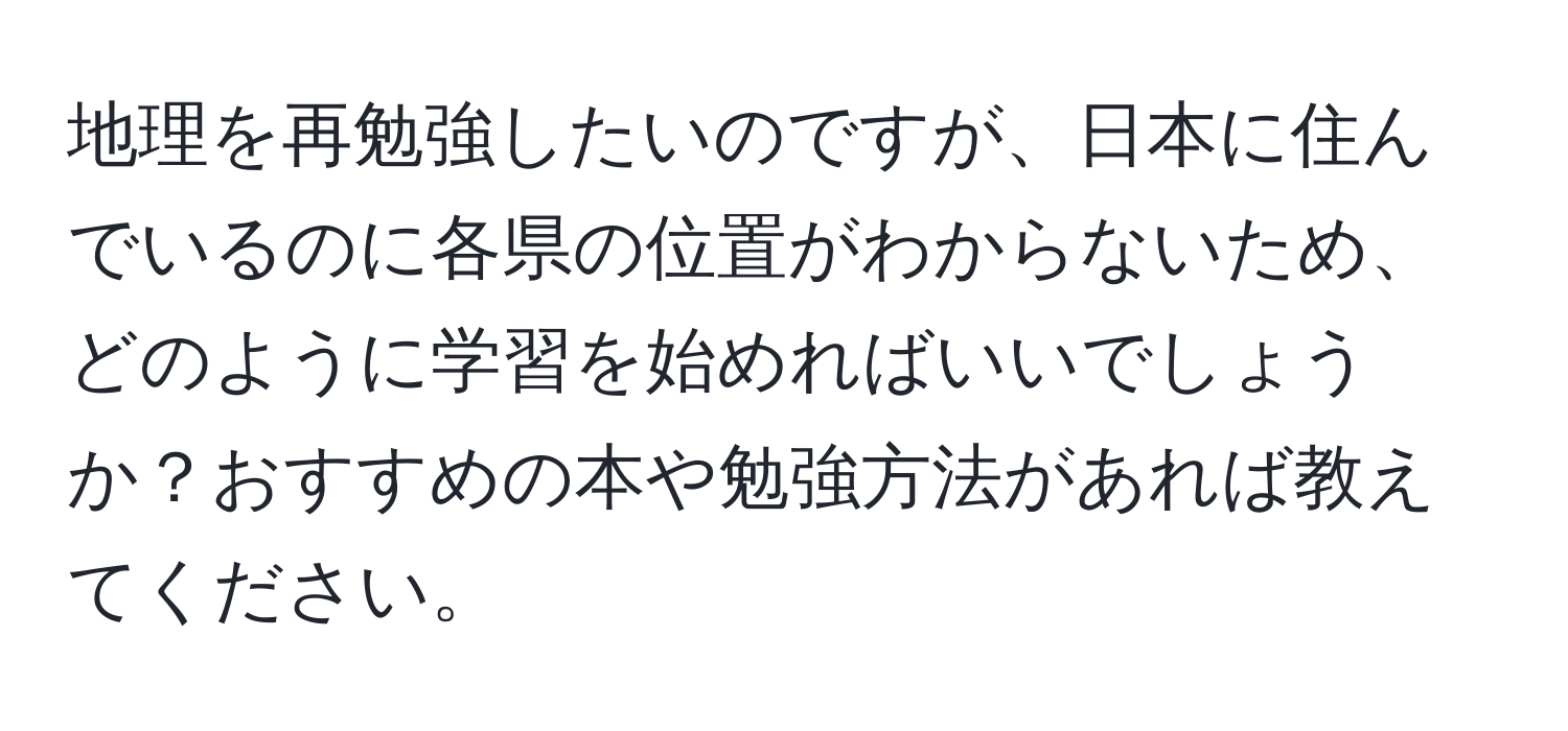 地理を再勉強したいのですが、日本に住んでいるのに各県の位置がわからないため、どのように学習を始めればいいでしょうか？おすすめの本や勉強方法があれば教えてください。