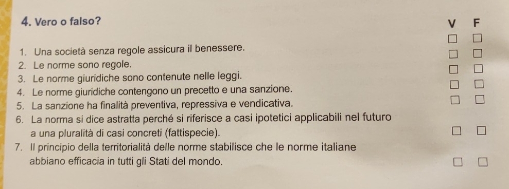 Vero o falso? 
V F 
1. Una società senza regole assicura il benessere. 
2. Le norme sono regole. 
3. Le norme giuridiche sono contenute nelle leggi. 
4. Le norme giuridiche contengono un precetto e una sanzione. 
5. La sanzione ha finalità preventiva, repressiva e vendicativa. 
6. La norma si dice astratta perché si riferisce a casi ipotetici applicabili nel futuro 
a una pluralità di casi concreti (fattispecie). 
7. Il principio della territorialità delle norme stabilisce che le norme italiane 
abbiano efficacia in tutti gli Stati del mondo.