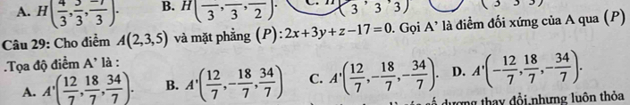 A. H( 4/3 , 3/3 ,  (-7)/3 ). B. H(frac 3,frac 3,frac 2). ( ^r 33) 6 ,... 
Câu 29: Cho điểm A(2,3,5) và mặt phẳng (P): 2x+3y+z-17=0. Gọi A' là điểm đối xứng của A qua (P)
.Tọa độ điểm A' là :
D. A'(- 12/7 ,  18/7 , - 34/7 ).
A. A'( 12/7 , 18/7 ,  34/7 ). B. A'( 12/7 ,- 18/7 , 34/7 ) C. A'( 12/7 ,- 18/7 ,- 34/7 ). dượng thay đổi nhưng luôn thỏa