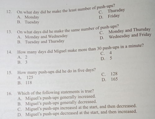 On what day did he make the least number of push-ups?
C. Thursday
A. Monday D. Friday
B. Tuesday
13. On what days did he make the same number of push-ups?
A. Monday and Wednesday C. Monday and Thursday
B. Tuesday and Thursday D. Wednesday and Friday
14. How many days did Miguel make more than 30 push-ups in a minute?
A. 2 C. 4
D. 5
B. 3
15. How many push-ups did he do in five days?
A. 125 C. 128
B. 118 D. 165
16. Which of the following statements is true?
A. Miguel’s push-ups generally increased.
B. Miguel’s push-ups generally decreased.
C. Miguel’s push-ups increased at the start, and then decreased.
D. Miguel’s push-ups decreased at the start, and then increased.