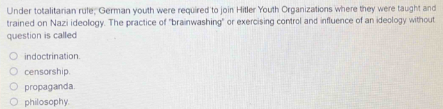 Under totalitarian rule; German youth were required to join Hitler Youth Organizations where they were taught and
trained on Nazi ideology. The practice of "brainwashing" or exercising control and influence of an ideology without
question is called
indoctrination.
censorship.
propaganda.
philosophy.