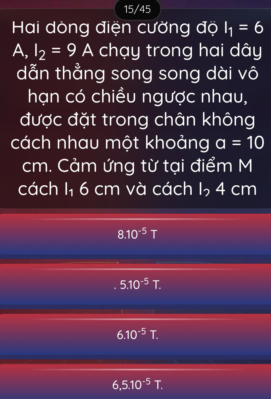 15/45
Hai dòng điện cường độ I_1=6
A, I_2=9A chạy trong hai dây
dẫn thẳng song song dài vô
hạn có chiều ngược nhau,
được đặt trong chân không
cách nhau một khoảng a=10
cm. Cảm ứng từ tại điểm M
cách 1₁ 6 cm và cách I, 4 cm
8.10^(-5)T
5.10^(-5)T.
6.10^(-5)T.
6,5.10^(-5)T.