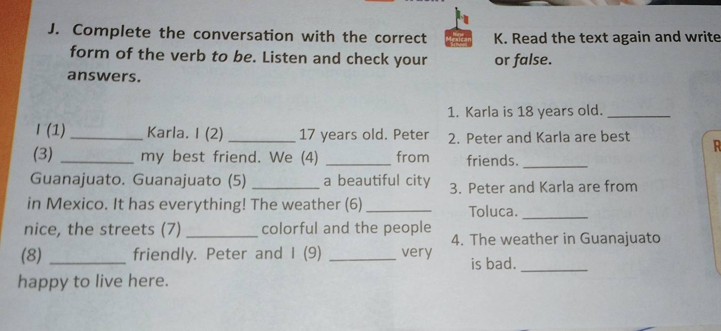 Complete the conversation with the correct 
K. Read the text again and write 
form of the verb to be. Listen and check your or false. 
answers. 
1. Karla is 18 years old._ 
I (1) _Karla. I (2) _ 17 years old. Peter 2. Peter and Karla are best 
R 
(3) _my best friend. We (4) _from friends._ 
Guanajuato. Guanajuato (5) _a beautiful city 3. Peter and Karla are from 
in Mexico. It has everything! The weather (6)_ 
Toluca._ 
nice, the streets (7) _colorful and the people 
4. The weather in Guanajuato 
(8) _friendly. Peter and I (9) _very 
is bad._ 
happy to live here.