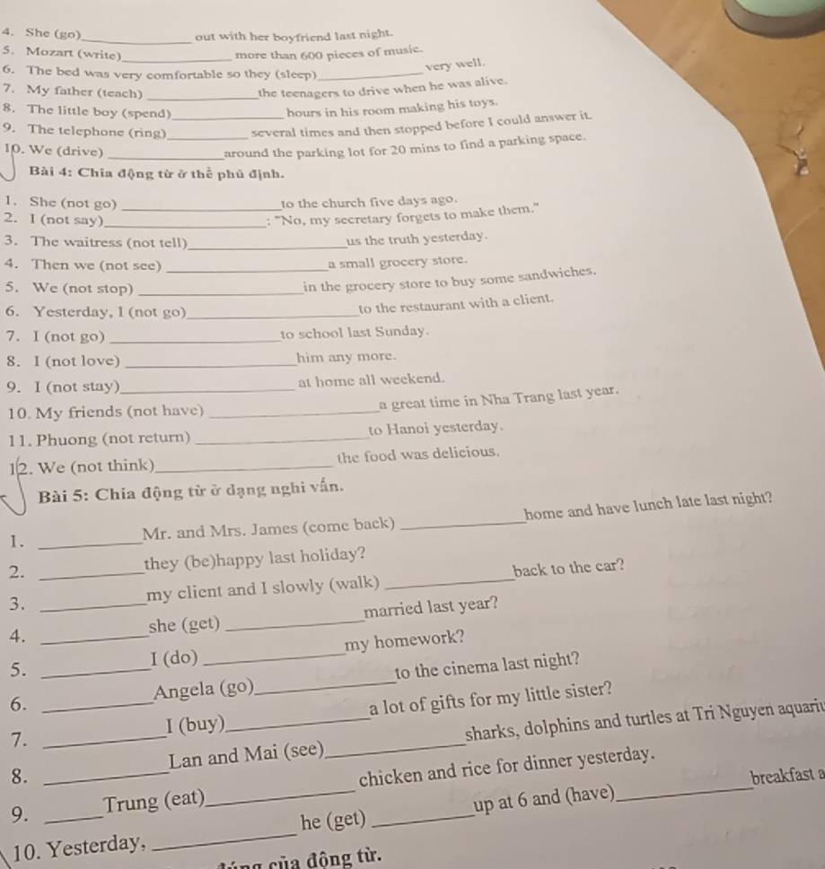 She (go)_ out with her boyfriend last night.
_
5. Mozart (write) more than 600 pieces of music.
6. The bed was very comfortable so they (sleep)_
very well.
7. My father (teach)_
the teenagers to drive when he was alive.
8. The little boy (spend)_ hours in his room making his toys.
9. The telephone (ring)_ several times and then stopped before I could answer it.
10. We (drive) _around the parking lot for 20 mins to find a parking space.
Bài 4: Chia động từ ở thể phủ định.
1. She (not go) to the church five days ago.
2. I (not say)_ _: "No, my secretary forgets to make them."
3. The waitress (not tell)_
us the truth yesterday.
4. Then we (not see) _a small grocery store.
5. We (not stop)_
in the grocery store to buy some sandwiches.
6. Yesterday, l (not go)_
to the restaurant with a client.
7. I (not go) _to school last Sunday.
8. I (not love) _him any more.
9. I (not stay) _at home all weekend.
10. My friends (not have)_
a great time in Nha Trang last year.
11. Phuong (not return) _to Hanoi yesterday.
12. We (not think)_ the food was delicious.
Bài 5: Chia động từ ở dạng nghi vấn.
1. _Mr. and Mrs. James (come back) _home and have lunch late last night?
2. they (be)happy last holiday?
3. _my client and I slowly (walk) _back to the car?
4. __she (get) _married last year?
5.
I (do) _my homework?
6. _Angela (go)_ to the cinema last night?
7. ____a lot of gifts for my little sister?
I (buy)
8. Lan and Mai (see) sharks, dolphins and turtles at Tri Nguyen aquariu
breakfast a
9. __Trung (eat)_ chicken and rice for dinner yesterday.
he (get)
10. Yesterday, _up at 6 and (have)
ng   ủa đông từ.