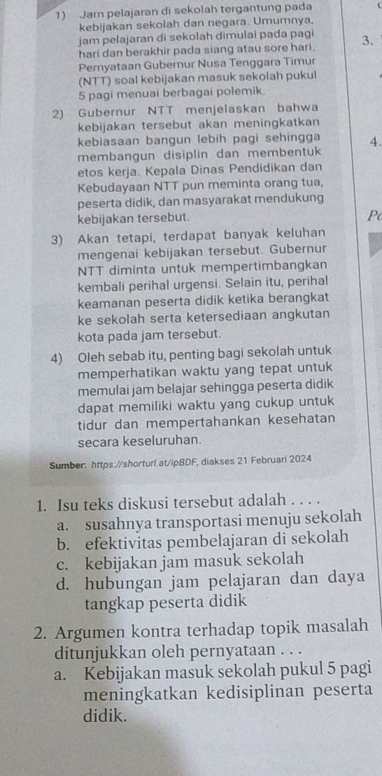 Jar pelajaran di sekolah tergantung pada
kebijakan sekolah dan negara. Umumnya,
jam pelajaran di sekolah dimulai pada pagi 3.
hari dan berakhir pada siang atau sore hari.
Pernyataan Gubernur Nusa Tenggara Timur
(NTT) soal kebijakan masuk sekolah pukul
5 pagi menuai berbagai polemik.
2) Gubernur NTT menjelaskan bahwa
kebijakan tersebut akan meningkatkan
kebiasaan bangun lebih pagi sehingga
membangun disiplin dan membentuk 4.
etos kerja. Kepala Dinas Pendidikan dan
Kebudayaan NTT pun meminta orang tua,
peserta didik, dan masyarakat mendukung
kebijakan tersebut.
Po
3) Akan tetapi, terdapat banyak keluhan
mengenai kebijakan tersebut. Gubernur
NTT diminta untuk mempertimbangkan
kembali perihal urgensi. Selain itu, perihal
keamanan peserta didik ketika berangkat
ke sekolah serta ketersediaan angkutan
kota pada jam tersebut.
4) Oleh sebab itu, penting bagi sekolah untuk
memperhatikan waktu yang tepat untuk
memulai jam belajar sehingga peserta didik
dapat memiliki waktu yang cukup untuk
tidur dan mempertahankan kesehatan
secara keseluruhan.
Sumber: https://shorturl.at/ipBDF, diakses 21 Februari 2024
1. Isu teks diskusi tersebut adalah . . . .
a. susahnya transportasi menuju sekolah
b. efektivitas pembelajaran di sekolah
c. kebijakan jam masuk sekolah
d. hubungan jam pelajaran dan daya
tangkap peserta didik
2. Argumen kontra terhadap topik masalah
ditunjukkan oleh pernyataan . . .
a. Kebijakan masuk sekolah pukul 5 pagi
meningkatkan kedisiplinan peserta
didik.