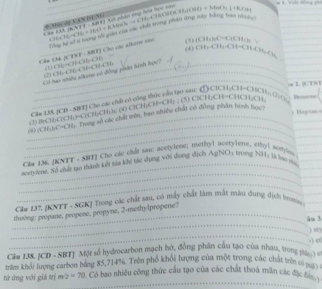 No nhiêu?
C CH_2[KNTT* T8BHX8H,CH(OH)CH_3(OH)+MnO_3downarrow +K_OH ___
# 1. Viật đồng phi
_
_
_
CH
Tổng hc^3 số tỉ lượng tối   
(4) CH_3-CH_2-CH=CH-CH_2-CH_3
_ (CTST-SBT) Cho các alkene sau: (3) (CH_3)_2C=C(CH_3)_2 V___
Ciu 134. CH_2=CH-CH_2-CH_3
_
_
(1)
__
_
_
(2) CH_3-CH_2-CH=CH-CH_3
Có bao nhiêu alkene có đồng phân hình học?_
_u 2. [CTST
` (5)ClCH_2CH=CHCH_2CH_3 Benane
Câu 135. [CD - SBT] Cho các chất có công thức cấu tạo sau: CDClCH_2CH=CHCH_1 , (2)  C( 
_
_
(3)_ BrCH_2C(CH_3)=C(CH_2CH_3)_2;(4)ClCH_2CH=CH_2
_
_(6) (CH_3)_2C=CH_2.  Trong số các chất trên, bao nhiêu chất có đồng phân hình học?
)  Heptane
_
_
Câu 136. [KNTT - SBT] Cho các chất sau: acetylene; methy]   n e  acetylene_
_
_
_acetylene. Số chất tạo thành kết tủa khi tác dụng với dung dịch Aj gNO_3 trong NH_3 là bao nh__
_
Câu 137. [KNTT - SGK] Trong các chất sau, có mấy chất làm mất màu dung dịch bromine__
_
_
_thường: propane, propene, propyne, 2-methylpropene?
λu 3
_
) sty
) et
Câu 138. [CD - SBT] Một số hydrocarbon mạch hở, đồng phân cấu tạo của nhau, trong phá   
trăm khối lượng carbon bằng 85,714%. Trên phổ khối lượng của một trong các chất trên có  c
_
tử ứng với giá trị m/z=70 Có bao nhiêu công thức cầu tạo của các chất thoả mãn các đặc đm