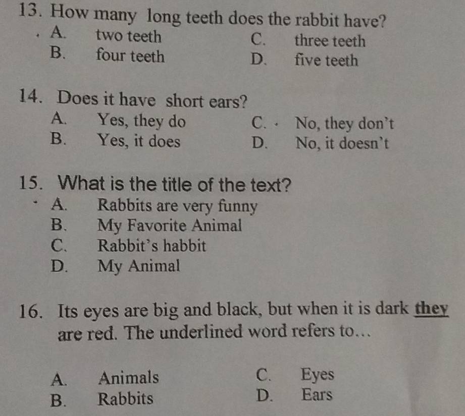 How many long teeth does the rabbit have?
. A. two teeth C. three teeth
B. four teeth D. five teeth
14. Does it have short ears?
A. Yes, they do C. No, they don’t
B. Yes, it does D. No, it doesn’t
15. What is the title of the text?
A. Rabbits are very funny
B. My Favorite Animal
C. Rabbit’s habbit
D. My Animal
16. Its eyes are big and black, but when it is dark they
are red. The underlined word refers to...
A. Animals C. Eyes
B. Rabbits D. Ears